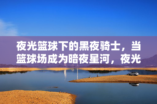 夜光篮球下的黑夜骑士，当篮球场成为暗夜星河，夜光篮球，黑夜骑士的暗夜星河