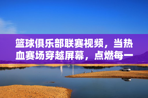 篮球俱乐部联赛视频，当热血赛场穿越屏幕，点燃每一个篮球梦，篮球俱乐部联赛燃屏，热血赛场点燃篮球梦