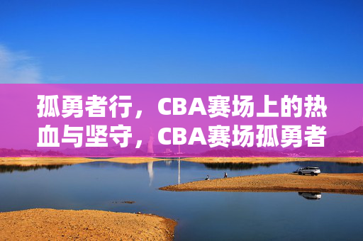 孤勇者行，CBA赛场上的热血与坚守，CBA赛场孤勇者，热血与坚守