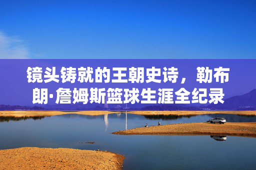 镜头铸就的王朝史诗，勒布朗·詹姆斯篮球生涯全纪录视频里的传奇与传承，镜头铸就王朝史诗，勒布朗·詹姆斯篮球生涯全纪录与传奇传承