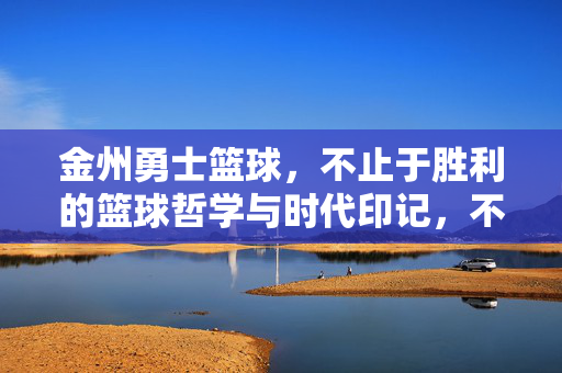 金州勇士篮球，不止于胜利的篮球哲学与时代印记，不止胜利，金州勇士的篮球哲学与时代烙印