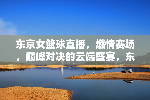 东京女篮球直播，燃情赛场，巅峰对决的云端盛宴，东京女篮巅峰对决，燃情赛场的云端直播盛宴