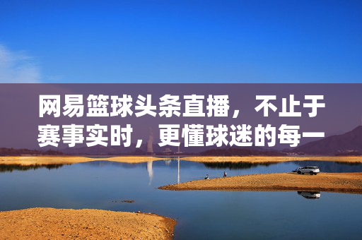 网易篮球头条直播，不止于赛事实时，更懂球迷的每一刻热血，网易篮球头条直播，不止赛场，更懂球迷热血