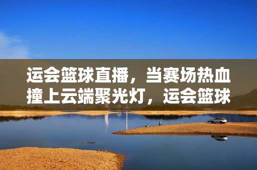 运会篮球直播，当赛场热血撞上云端聚光灯，运会篮球直播，赛场热血撞云端聚光灯