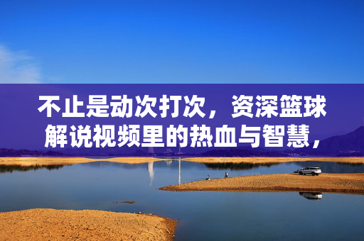 不止是动次打次，资深篮球解说视频里的热血与智慧，热血与智慧，资深篮球解说的赛场深意