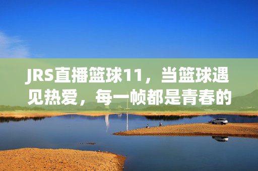 JRS直播篮球11，当篮球遇见热爱，每一帧都是青春的回响，JRS直播篮球11，当篮球遇见热爱，每一帧都是青春的回响