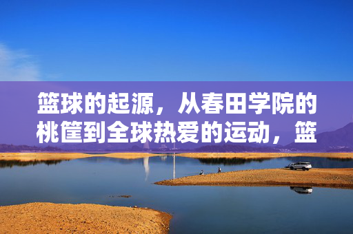 篮球的起源，从春田学院的桃筐到全球热爱的运动，篮球起源，从春田桃筐到全球热爱