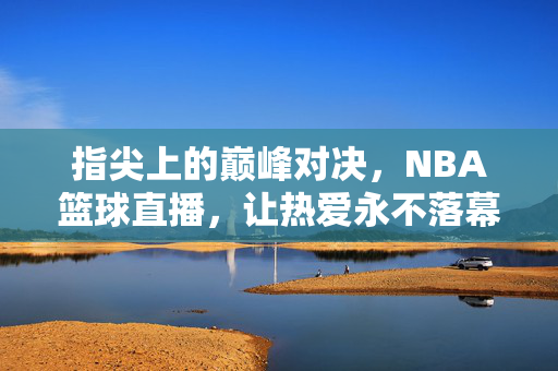 指尖上的巅峰对决，NBA篮球直播，让热爱永不落幕，NBA巅峰直播，指尖对决让热爱永不落幕