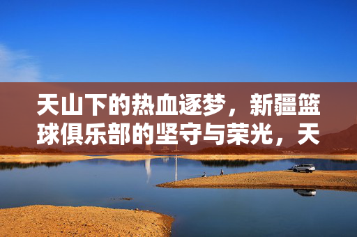 天山下的热血逐梦，新疆篮球俱乐部的坚守与荣光，天山热血逐梦，新疆篮球俱乐部的坚守与荣光