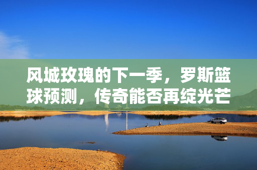 风城玫瑰的下一季，罗斯篮球预测，传奇能否再绽光芒？风城玫瑰下季，传奇能否再绽光芒？