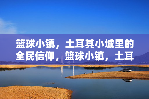 篮球小镇，土耳其小城里的全民信仰，篮球小镇，土耳其小城的全民信仰