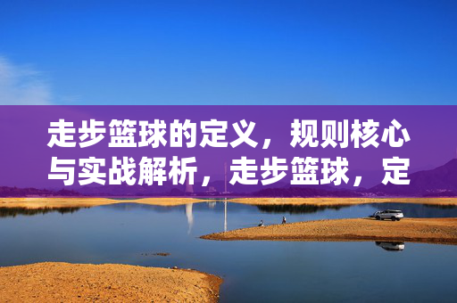 走步篮球的定义，规则核心与实战解析，走步篮球，定义、规则核心与实战解析