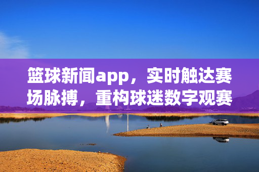 篮球新闻app，实时触达赛场脉搏，重构球迷数字观赛体验，实时赛场脉搏，重构球迷数字观赛体验