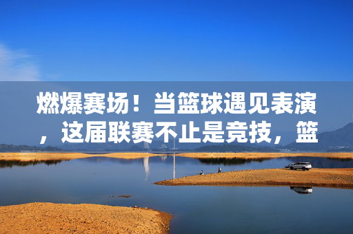 燃爆赛场！当篮球遇见表演，这届联赛不止是竞技，篮球遇表演，赛场燃爆不止竞技