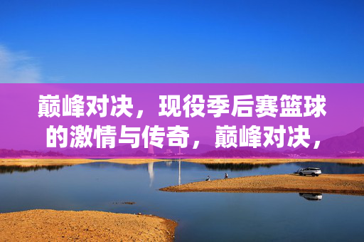 巅峰对决，现役季后赛篮球的激情与传奇，巅峰对决，现役季后赛篮球的激情与传奇