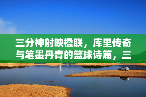 三分神射映楹联，库里传奇与笔墨丹青的篮球诗篇，三分神射映楹联，库里传奇与笔墨丹青的篮球诗篇