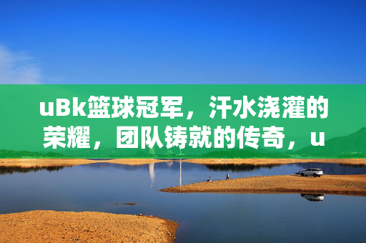 uBk篮球冠军，汗水浇灌的荣耀，团队铸就的传奇，uBk篮球冠军，汗水铸荣耀，团队谱传奇
