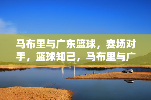 马布里与广东篮球，赛场对手，篮球知己，马布里与广东篮球，对手亦知己