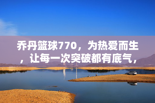 乔丹篮球770，为热爱而生，让每一次突破都有底气，乔丹篮球770，为热爱而生，突破有底气