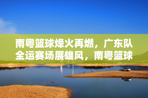 南粤篮球烽火再燃，广东队全运赛场展雄风，南粤篮球烽火再燃，广东队全运赛场展雄风