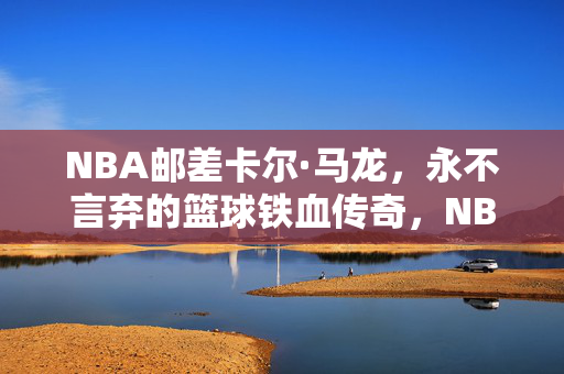 NBA邮差卡尔·马龙，永不言弃的篮球铁血传奇，NBA邮差卡尔·马龙，永不言弃的铁血传奇