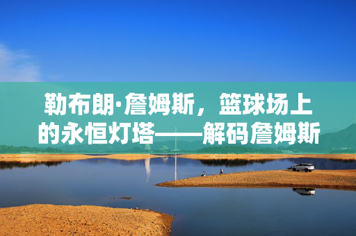 勒布朗·詹姆斯,篮球场上的永恒灯塔——解码詹姆斯精神,篮球灯塔,解码詹姆斯的永恒精神