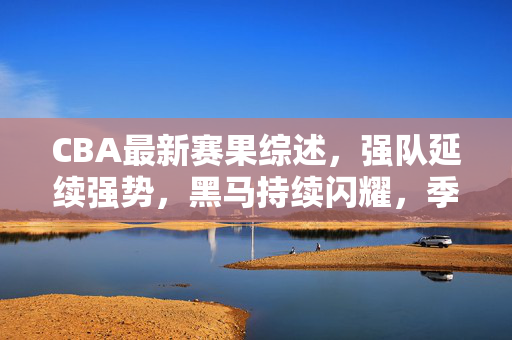CBA最新赛果综述，强队延续强势，黑马持续闪耀，季后赛格局渐明，CBA最新赛果综述，强队延续强势，黑马持续闪耀，季后赛格局渐明