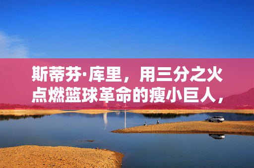 斯蒂芬·库里，用三分之火点燃篮球革命的瘦小巨人，瘦小巨人库里，三分之火点燃篮球革命