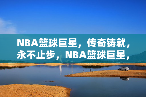 NBA篮球巨星，传奇铸就，永不止步，NBA篮球巨星，传奇铸就，永不止步