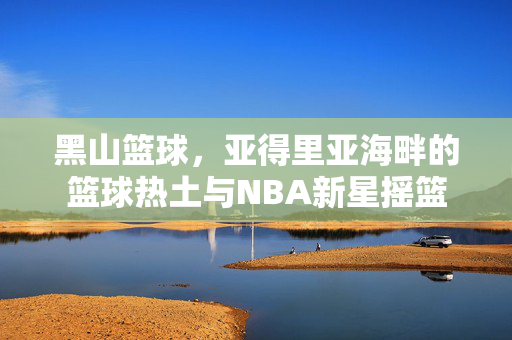 黑山篮球，亚得里亚海畔的篮球热土与NBA新星摇篮