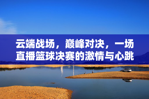 云端战场，巅峰对决，一场直播篮球决赛的激情与心跳，云端巅峰对决，直播篮球决赛的激情心跳