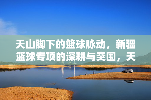 天山脚下的篮球脉动，新疆篮球专项的深耕与突围，天山脉动，新疆篮球的深耕与突围