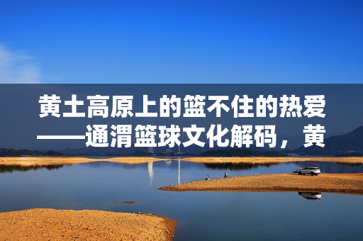 黄土高原上的篮不住的热爱——通渭篮球文化解码，黄土高原上的篮不住热爱，通渭篮球文化解码