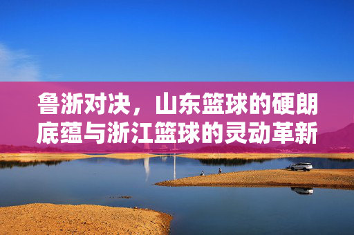 鲁浙对决，山东篮球的硬朗底蕴与浙江篮球的灵动革新