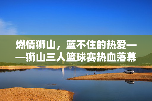 燃情狮山,篮不住的热爱——狮山三人篮球赛热血落幕,燃情狮山,篮不住的热爱——狮山三人篮球赛热血落幕