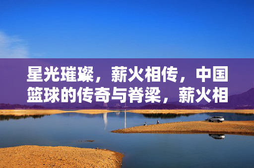 星光璀璨，薪火相传，中国篮球的传奇与脊梁，薪火相传，中国篮球的传奇脊梁