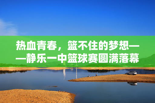 热血青春，篮不住的梦想——静乐一中篮球赛圆满落幕，热血青春，篮不住的梦想——静乐一中篮球赛圆满落幕