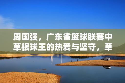周国强，广东省篮球联赛中草根球王的热爱与坚守，草根球王周国强，广东省篮球联赛的热爱与坚守