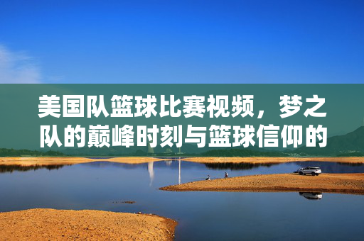 美国队篮球比赛视频，梦之队的巅峰时刻与篮球信仰的燃情回响，梦之队巅峰时刻，篮球信仰的燃情回响