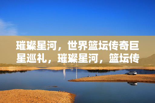 璀璨星河，世界篮坛传奇巨星巡礼，璀璨星河，篮坛传奇巨星巡礼