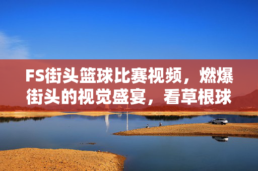 FS街头篮球比赛视频，燃爆街头的视觉盛宴，看草根球星的巅峰对决