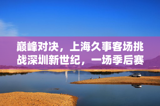 巅峰对决，上海久事客场挑战深圳新世纪，一场季后赛席位的关键战役