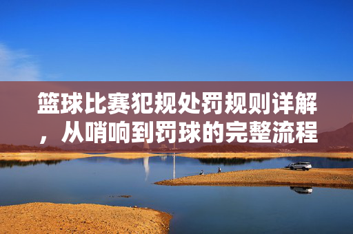 篮球比赛犯规处罚规则详解，从哨响到罚球的完整流程