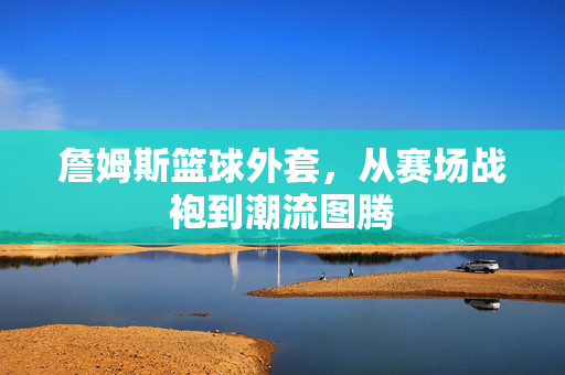 詹姆斯篮球外套，从赛场战袍到潮流图腾