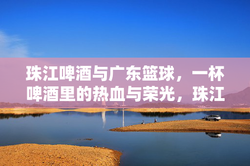 珠江啤酒与广东篮球，一杯啤酒里的热血与荣光，珠江啤酒与广东篮球，杯中热血，球场荣光