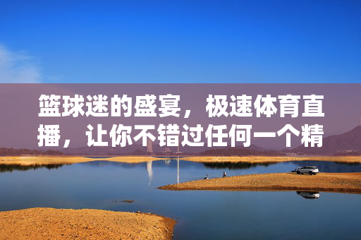 篮球迷的盛宴，极速体育直播，让你不错过任何一个精彩瞬间，篮球迷盛宴，极速体育直播不错过任何精彩瞬间