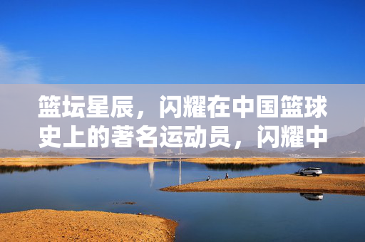 篮坛星辰，闪耀在中国篮球史上的著名运动员，闪耀中国篮球史的篮坛星辰
