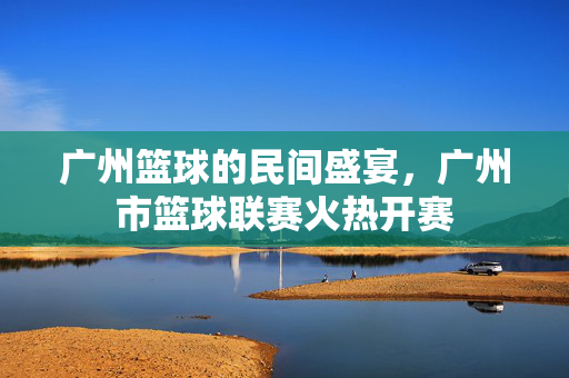 广州篮球的民间盛宴，广州市篮球联赛火热开赛