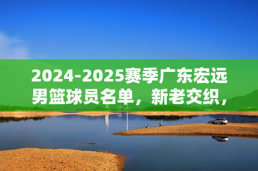 2024-2025赛季广东宏远男篮球员名单，新老交织，传承与新生并蓄，新老交织 传承并蓄，2024-2025赛季广东宏远男篮名单
