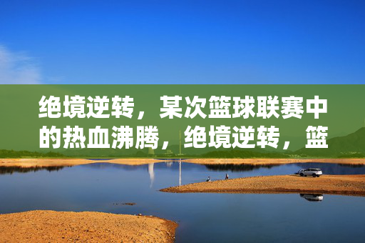 绝境逆转，某次篮球联赛中的热血沸腾，绝境逆转，篮球联赛热血沸腾
